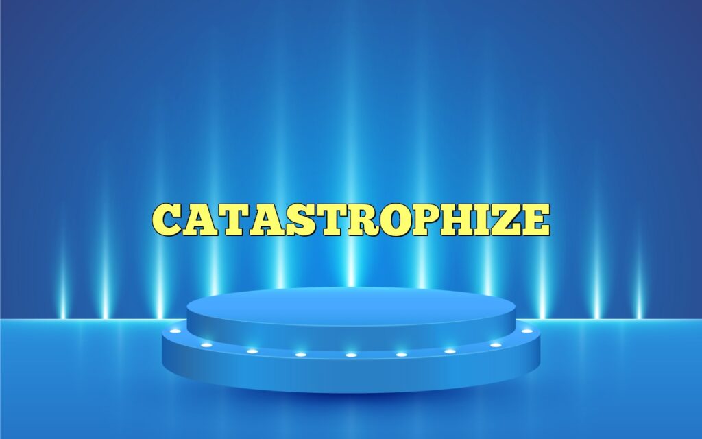 catastrophize
