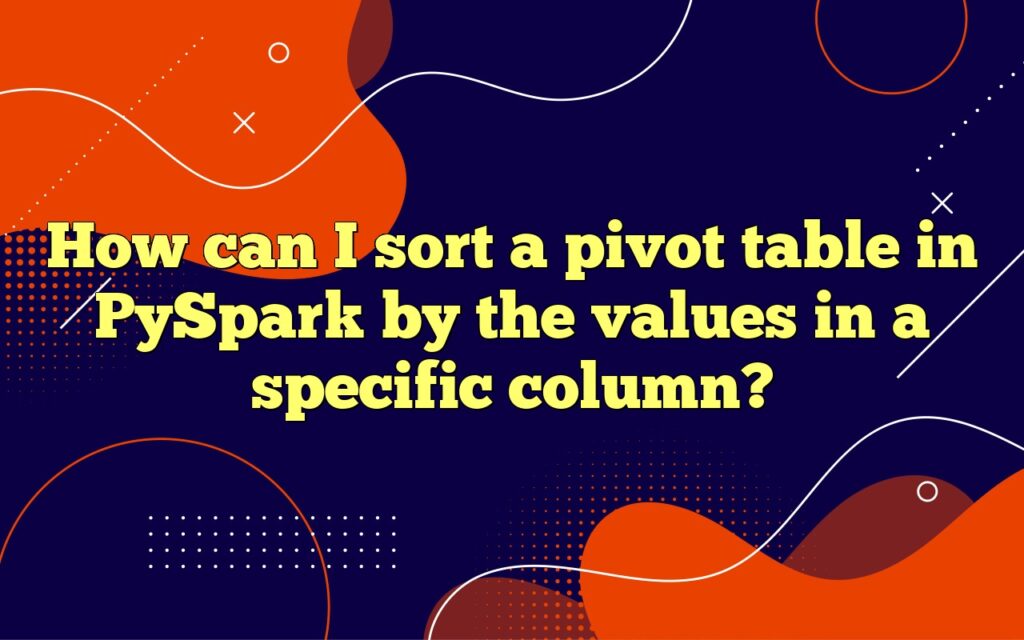 How can I sort a pivot table in PySpark by the values in a specific column?