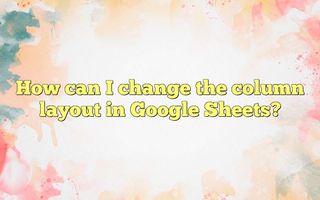 How can I change the column layout in Google Sheets?