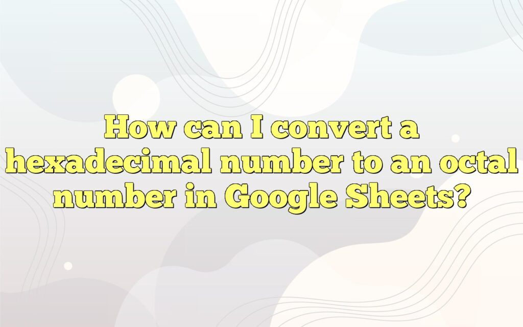 How Can I Convert A Hexadecimal Number To An Octal Number In Google Sheets?