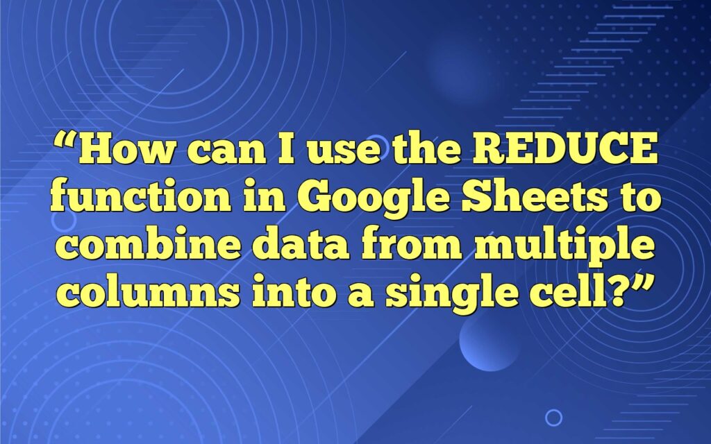 “How can I use the REDUCE function in Google Sheets to combine data from multiple columns into a single cell?”