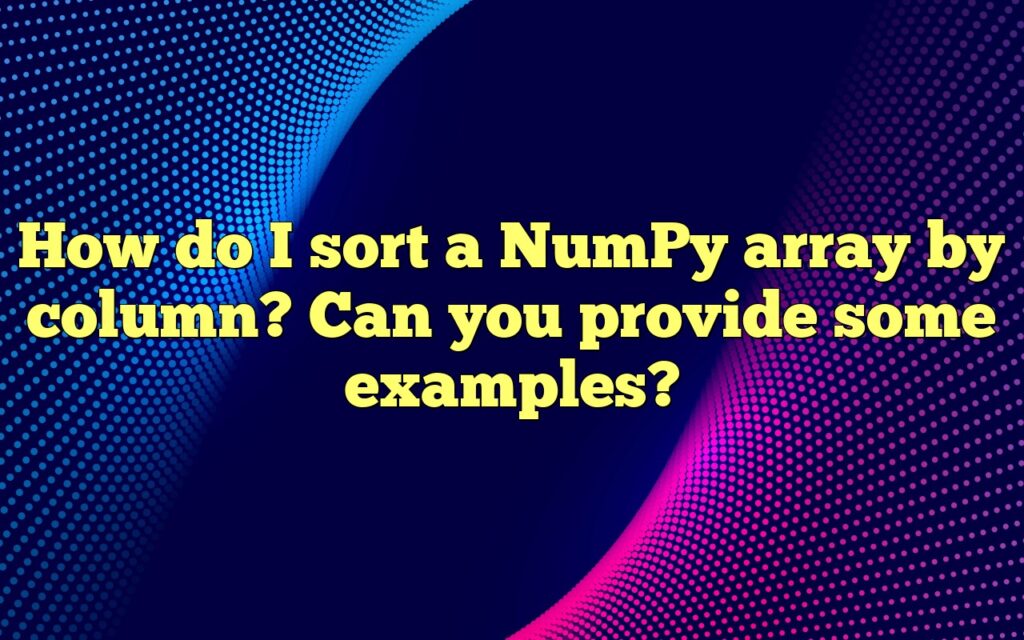 How Do I Sort A NumPy Array By Column? Can You Provide Some Examples?